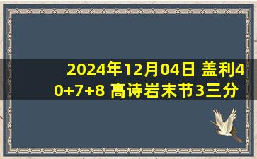 2024年12月04日 盖利40+7+8 高诗岩末节3三分 詹姆斯27+22 山东逆转天津